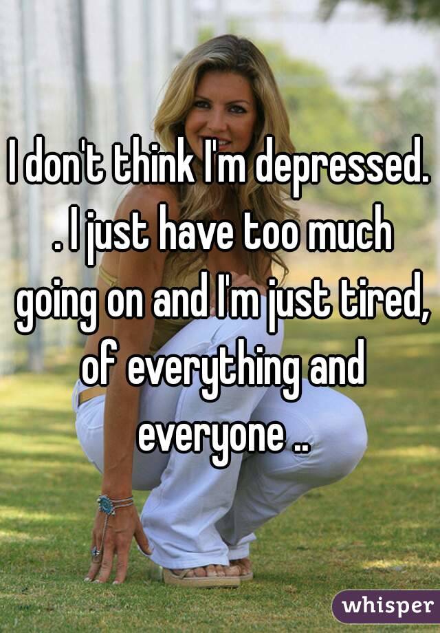 I don't think I'm depressed. . I just have too much going on and I'm just tired, of everything and everyone ..