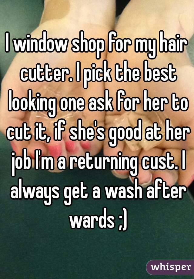 I window shop for my hair cutter. I pick the best looking one ask for her to cut it, if she's good at her job I'm a returning cust. I always get a wash after wards ;)