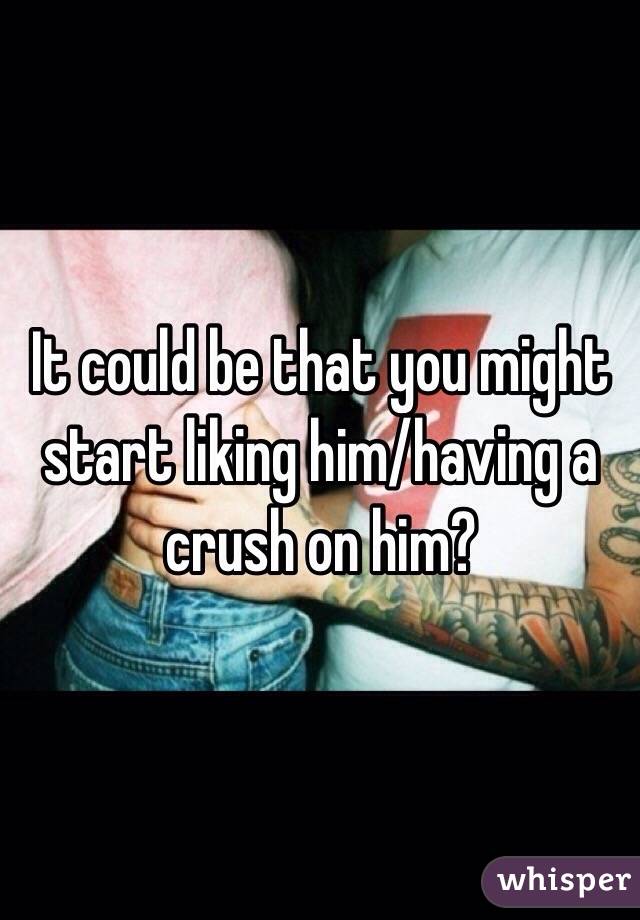 It could be that you might start liking him/having a crush on him? 