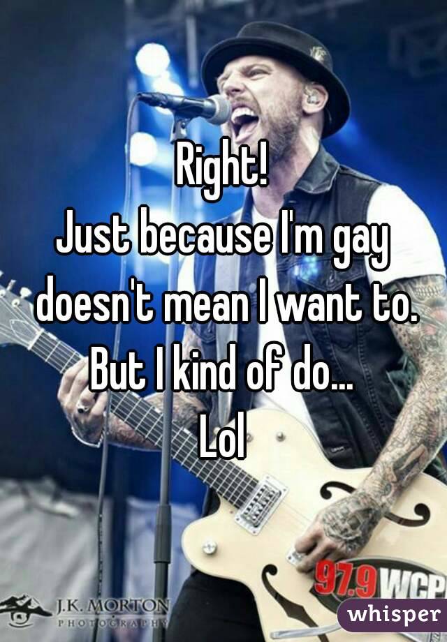 Right!
Just because I'm gay doesn't mean I want to.
But I kind of do...
Lol