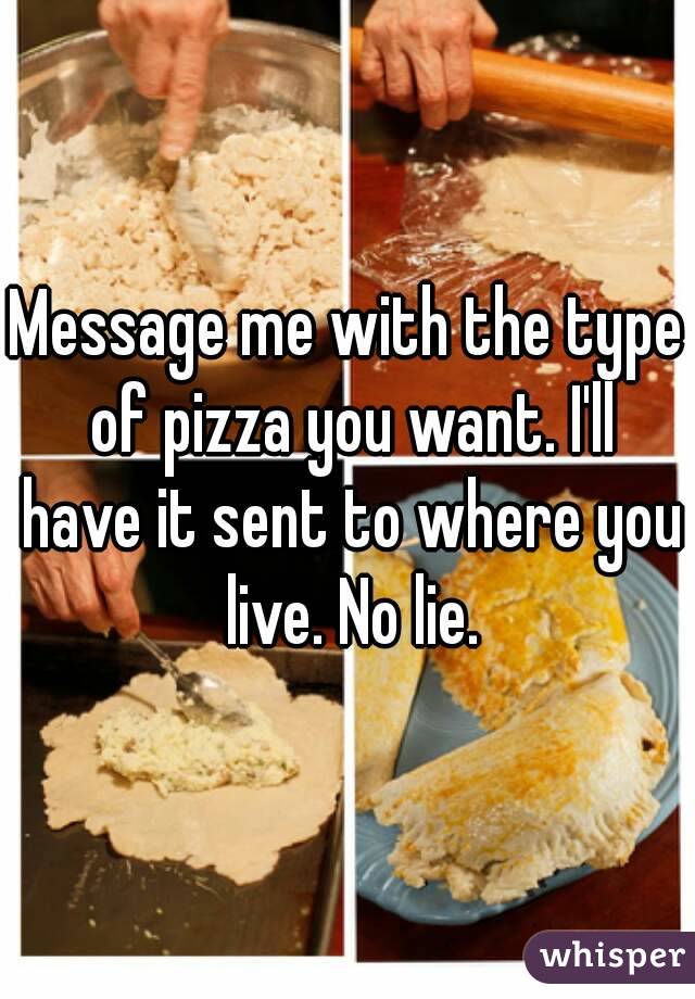 Message me with the type of pizza you want. I'll have it sent to where you live. No lie.