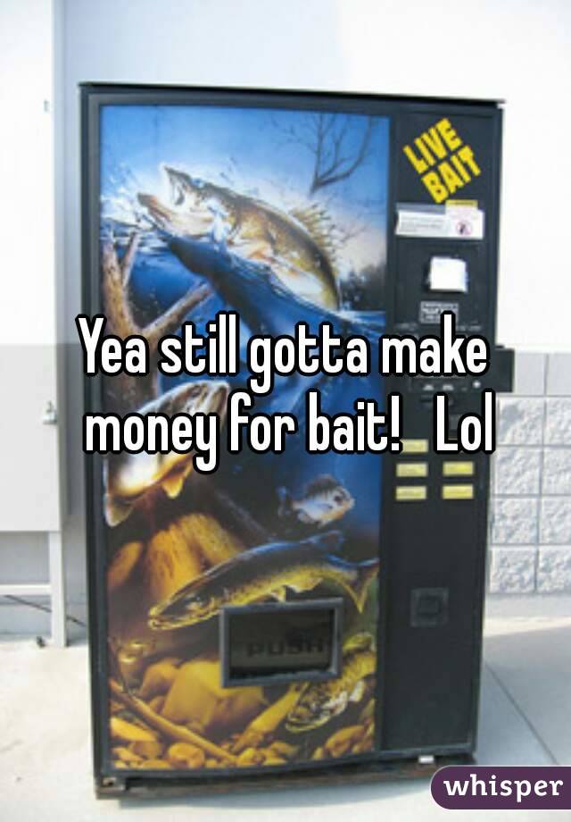 Yea still gotta make money for bait!   Lol