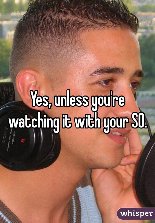 Yes, unless you're watching it with your SO. 