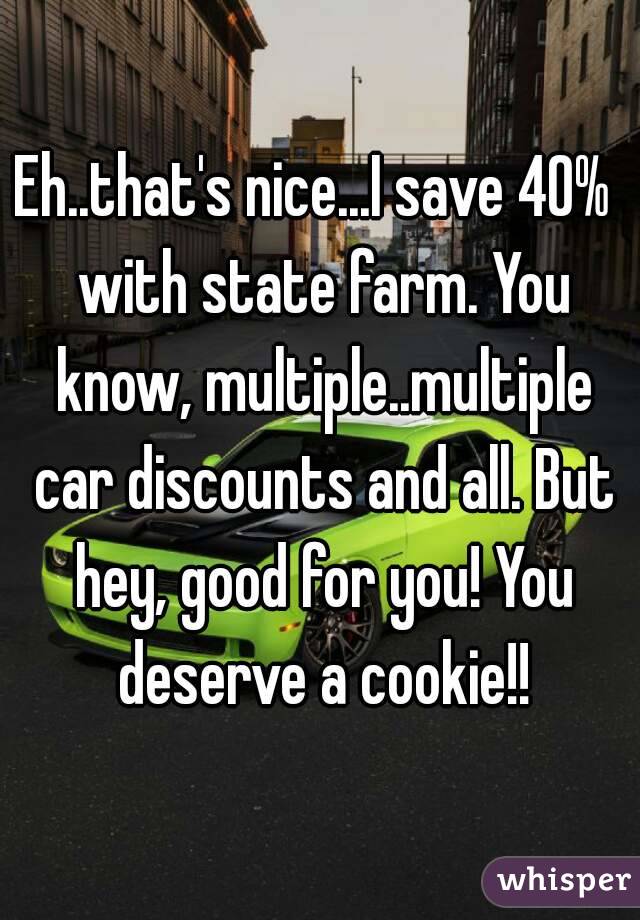 Eh..that's nice...I save 40%  with state farm. You know, multiple..multiple car discounts and all. But hey, good for you! You deserve a cookie!!
