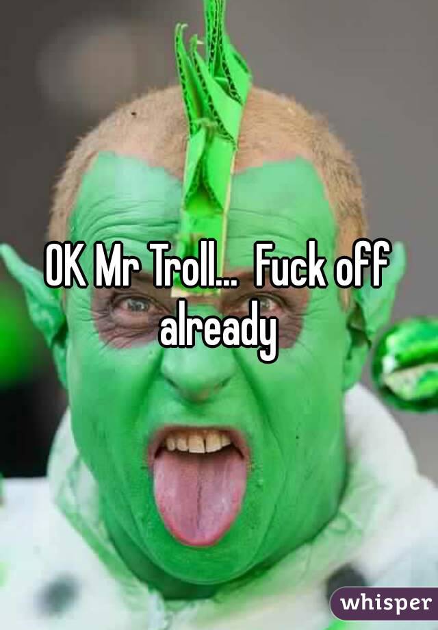 OK Mr Troll...  Fuck off already 