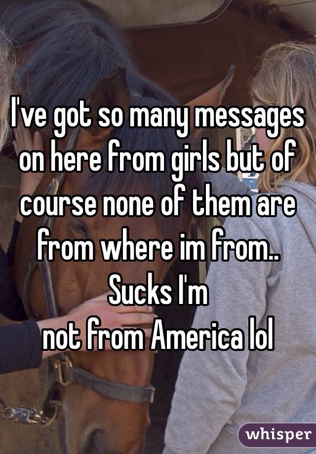 I've got so many messages on here from girls but of course none of them are from where im from.. Sucks I'm
not from America lol 