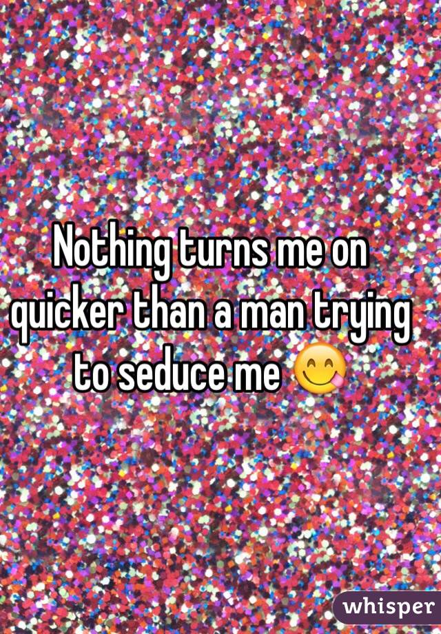 Nothing turns me on quicker than a man trying to seduce me 😋