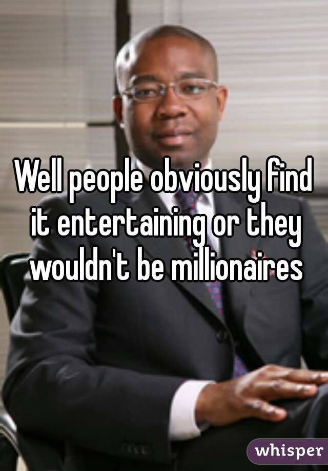 Well people obviously find it entertaining or they wouldn't be millionaires