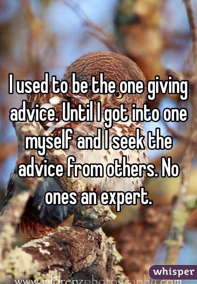 I used to be the one giving advice. Until I got into one myself and I seek the advice from others. No ones an expert. 