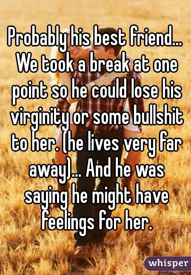Probably his best friend... We took a break at one point so he could lose his virginity or some bullshit to her. (he lives very far away)... And he was saying he might have feelings for her.