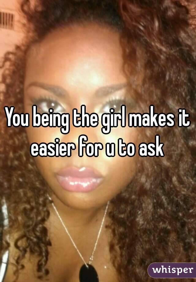 You being the girl makes it easier for u to ask 