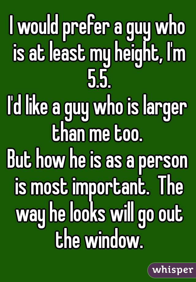 I would prefer a guy who is at least my height, I'm 5.5.
I'd like a guy who is larger than me too. 
But how he is as a person is most important.  The way he looks will go out the window.