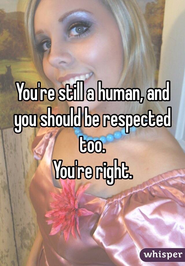 You're still a human, and you should be respected too. 
You're right. 