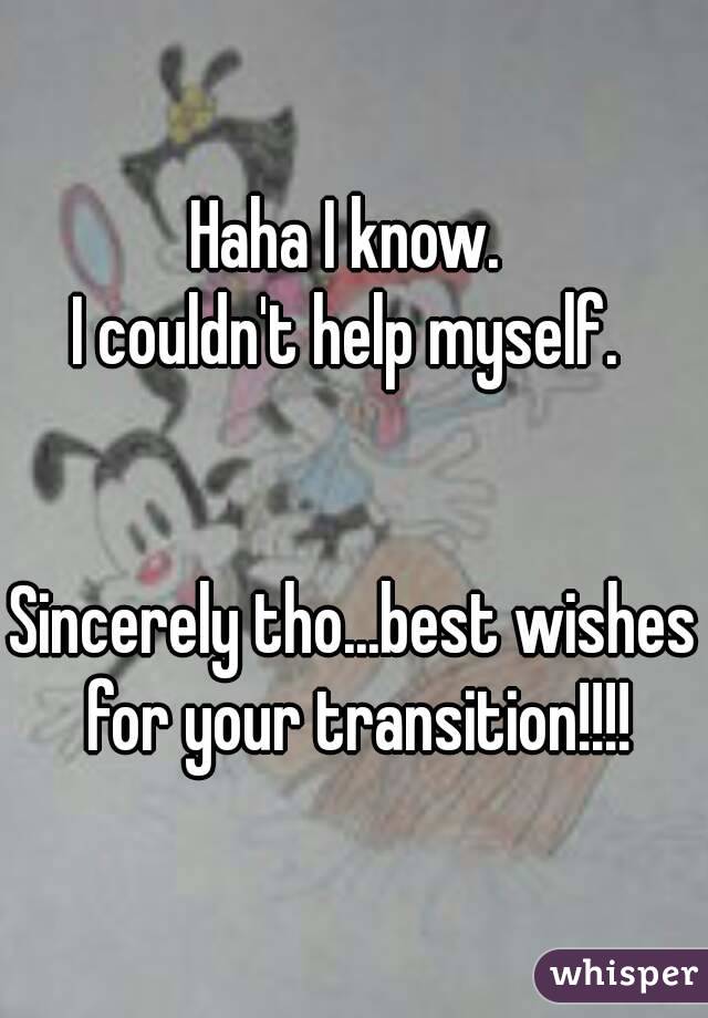 Haha I know. 
I couldn't help myself. 
 
 
Sincerely tho...best wishes for your transition!!!!
