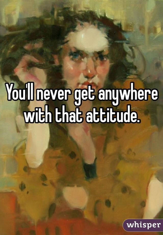 You'll never get anywhere with that attitude.