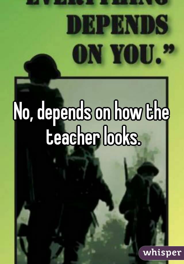 No, depends on how the teacher looks.