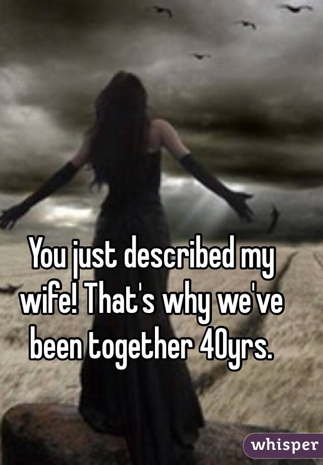 You just described my wife! That's why we've been together 40yrs.