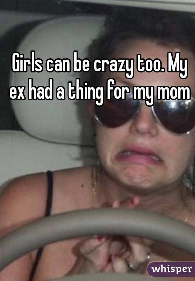 Girls can be crazy too. My ex had a thing for my mom 
