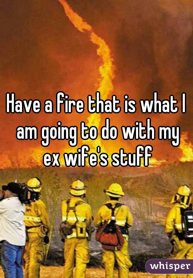 Have a fire that is what I am going to do with my ex wife's stuff