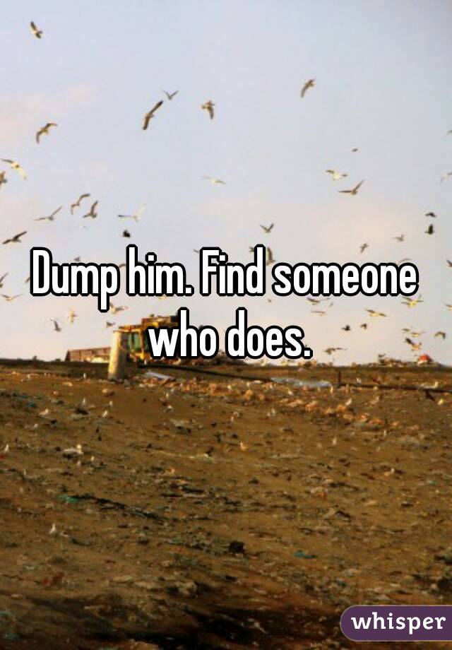 Dump him. Find someone who does.
