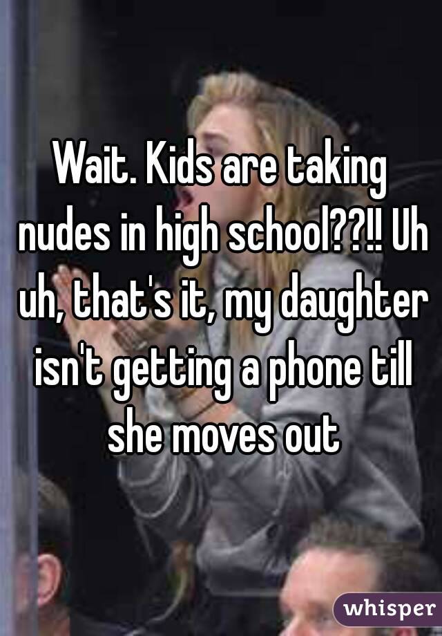 Wait. Kids are taking nudes in high school??!! Uh uh, that's it, my daughter isn't getting a phone till she moves out