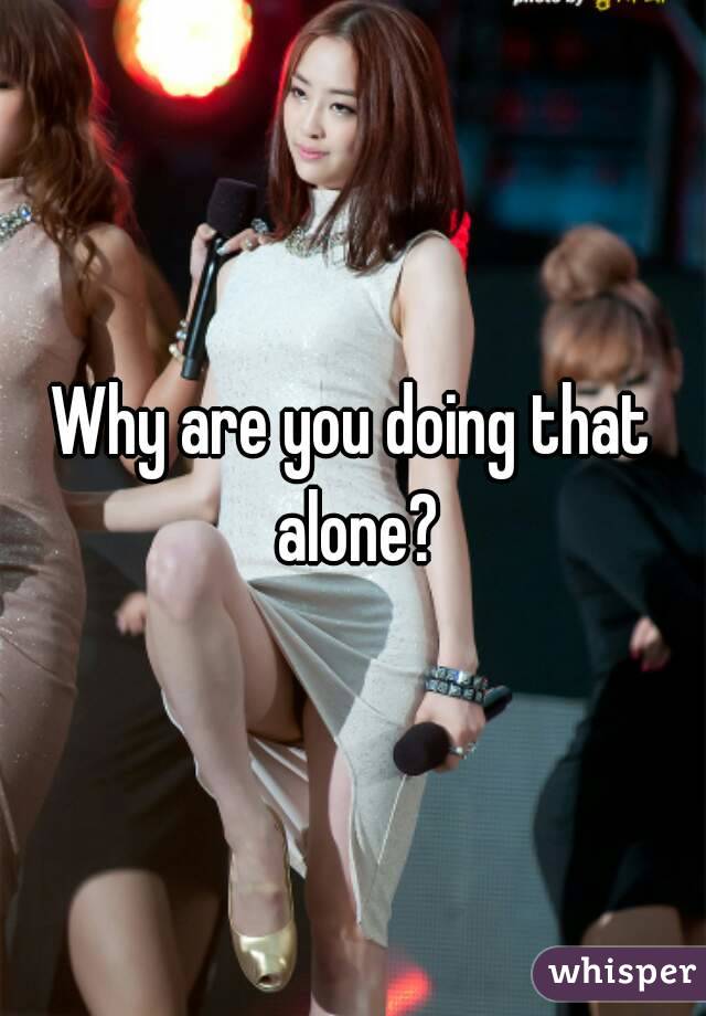 Why are you doing that alone?