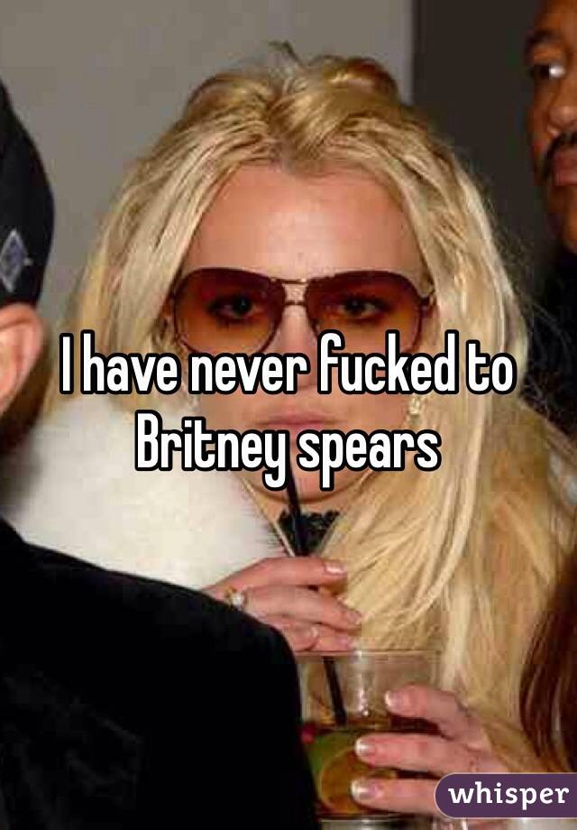 I have never fucked to Britney spears