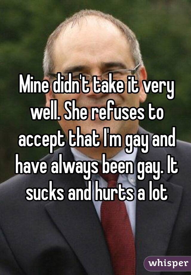 Mine didn't take it very well. She refuses to accept that I'm gay and have always been gay. It sucks and hurts a lot