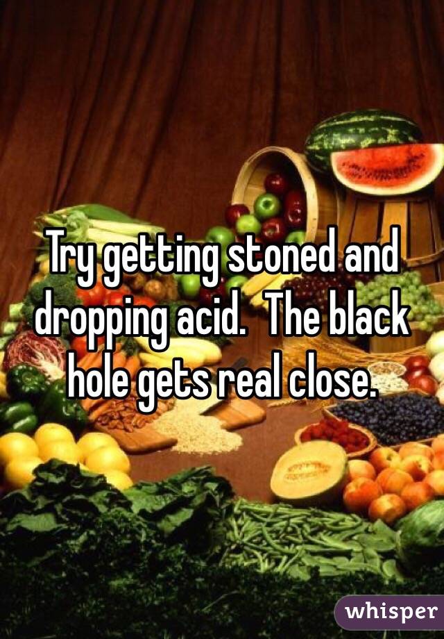 Try getting stoned and dropping acid.  The black hole gets real close.