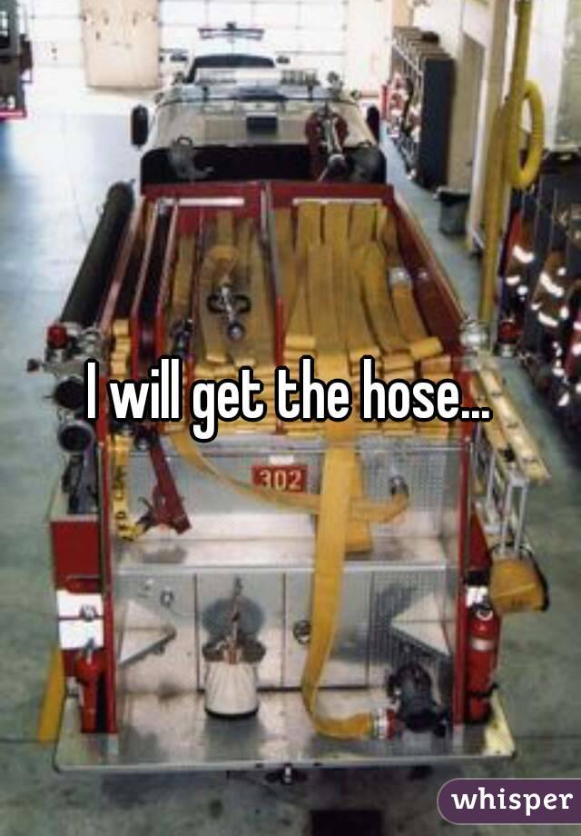 I will get the hose...
