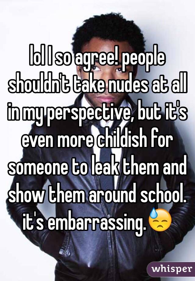 lol I so agree! people shouldn't take nudes at all in my perspective, but it's even more childish for someone to leak them and show them around school. it's embarrassing.😓