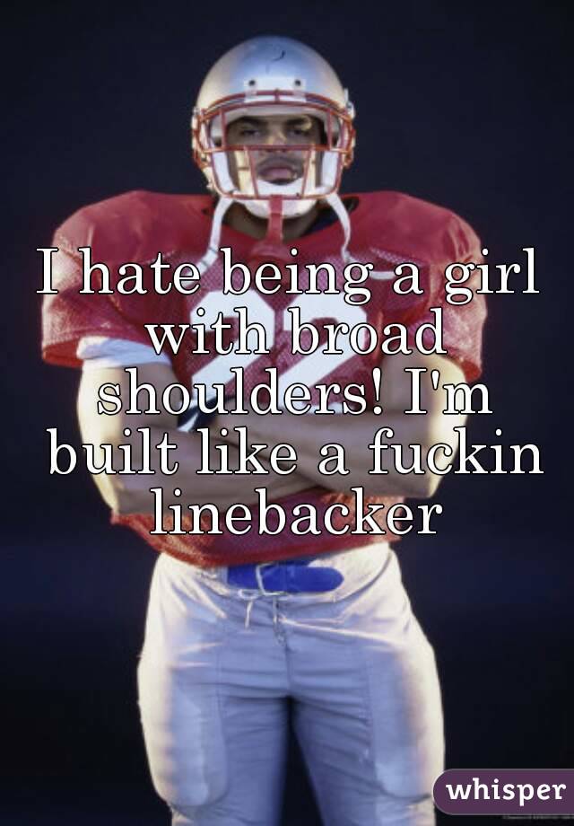 I hate being a girl with broad shoulders! I'm built like a fuckin linebacker