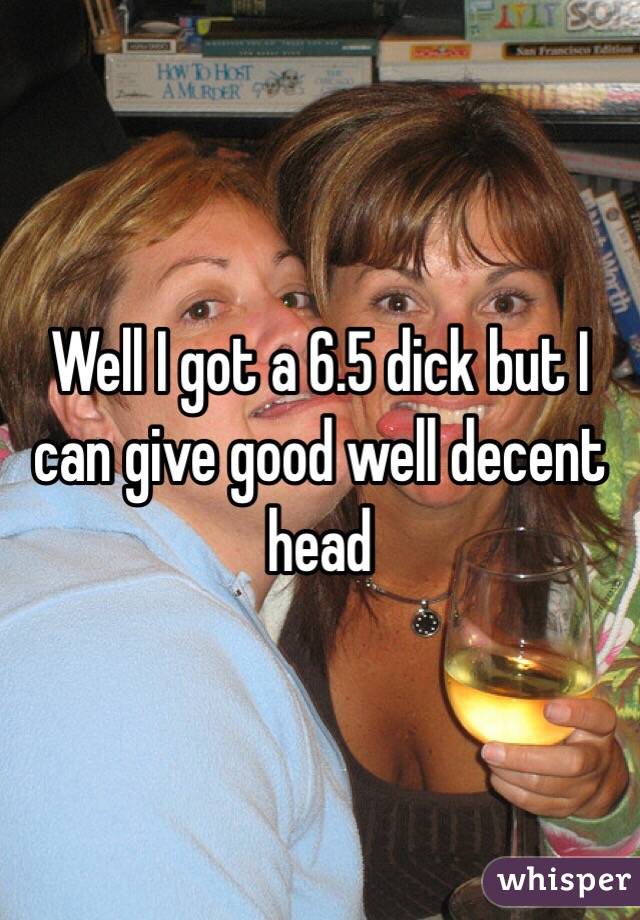Well I got a 6.5 dick but I can give good well decent head 