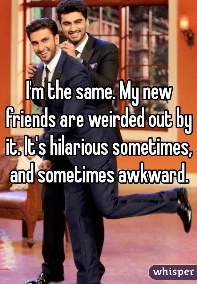 I'm the same. My new friends are weirded out by it. It's hilarious sometimes, and sometimes awkward. 