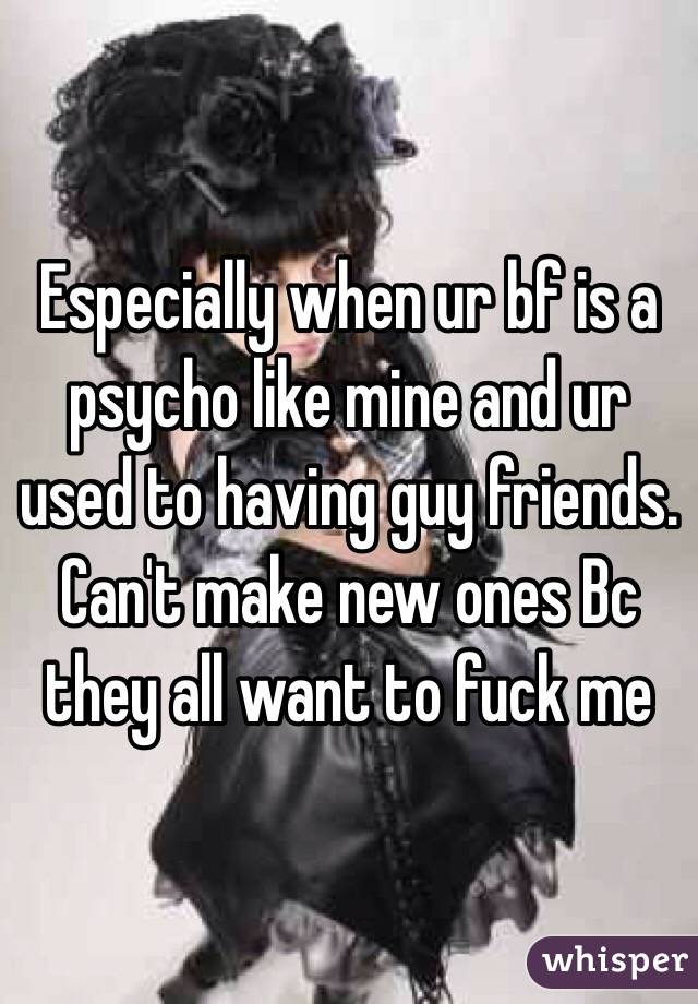 Especially when ur bf is a psycho like mine and ur used to having guy friends. Can't make new ones Bc they all want to fuck me 
