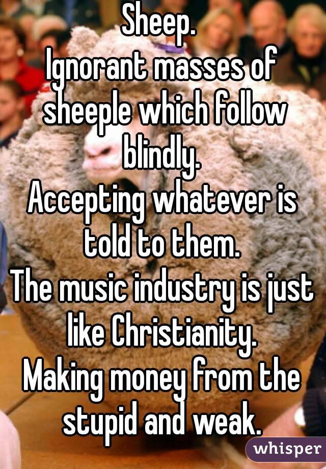 Sheep. 
Ignorant masses of sheeple which follow blindly. 
Accepting whatever is told to them. 
The music industry is just like Christianity. 
Making money from the stupid and weak. 
