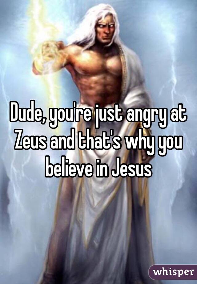Dude, you're just angry at Zeus and that's why you believe in Jesus