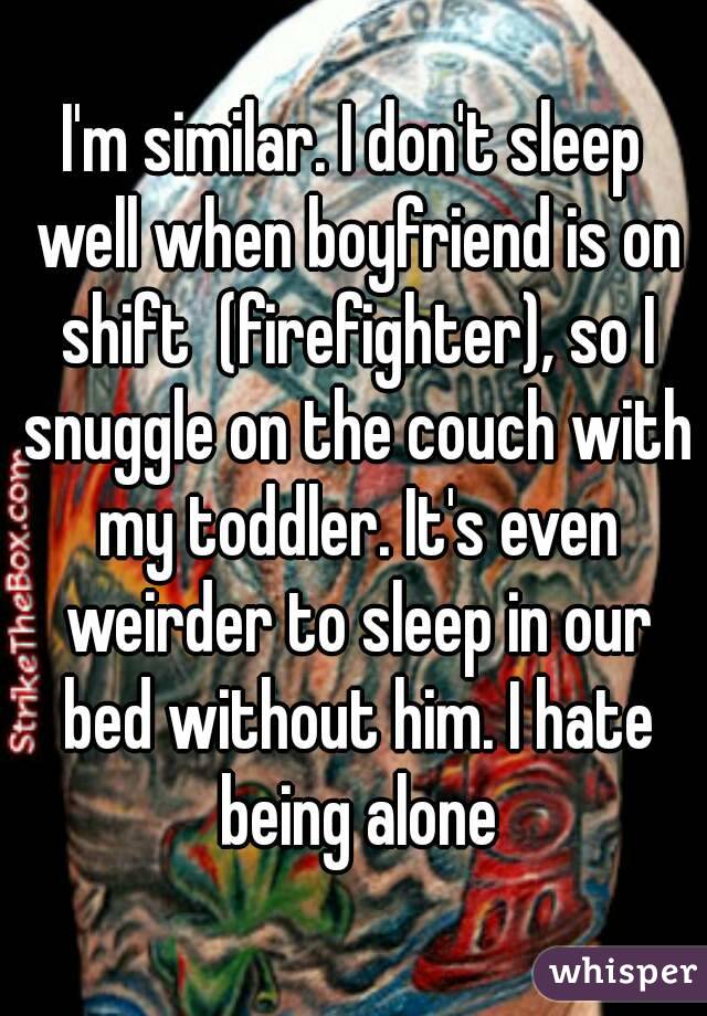 I'm similar. I don't sleep well when boyfriend is on shift  (firefighter), so I snuggle on the couch with my toddler. It's even weirder to sleep in our bed without him. I hate being alone