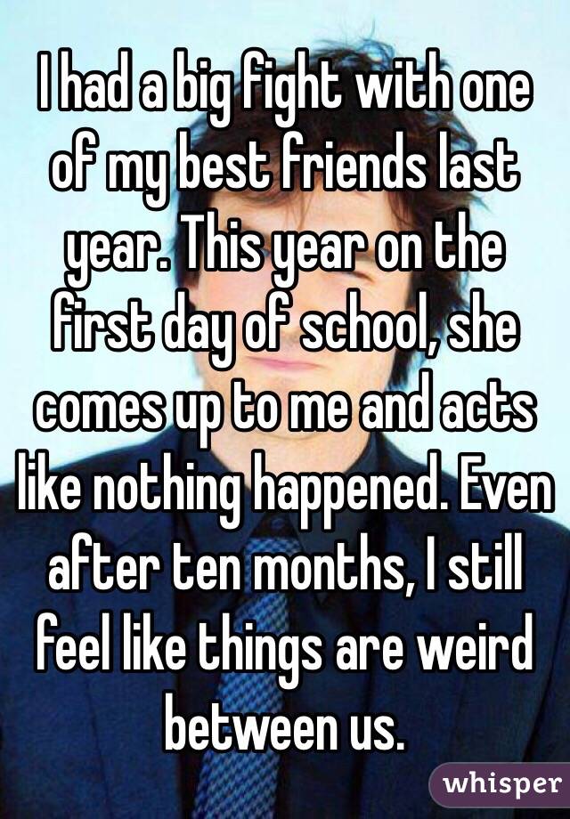 I had a big fight with one of my best friends last year. This year on the first day of school, she comes up to me and acts like nothing happened. Even after ten months, I still feel like things are weird between us. 