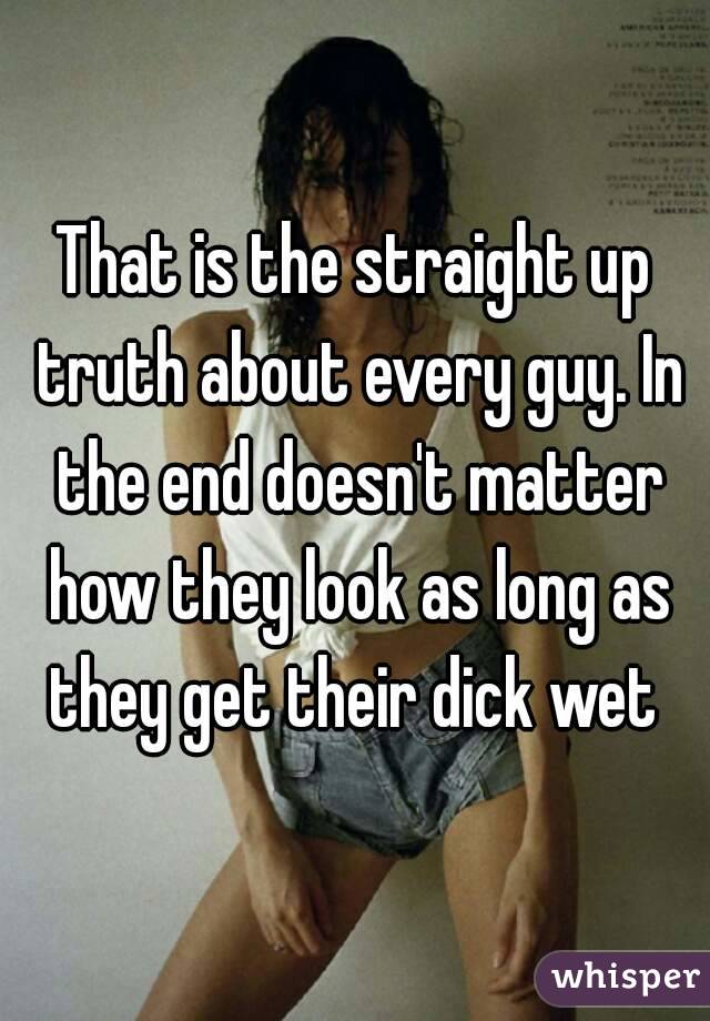 That is the straight up truth about every guy. In the end doesn't matter how they look as long as they get their dick wet 