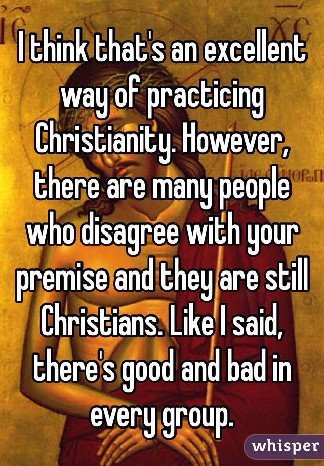 I think that's an excellent way of practicing Christianity. However, there are many people who disagree with your premise and they are still Christians. Like I said, there's good and bad in every group.