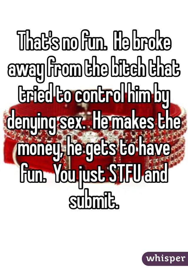 That's no fun.  He broke away from the bitch that tried to control him by denying sex.  He makes the money, he gets to have fun.  You just STFU and submit.