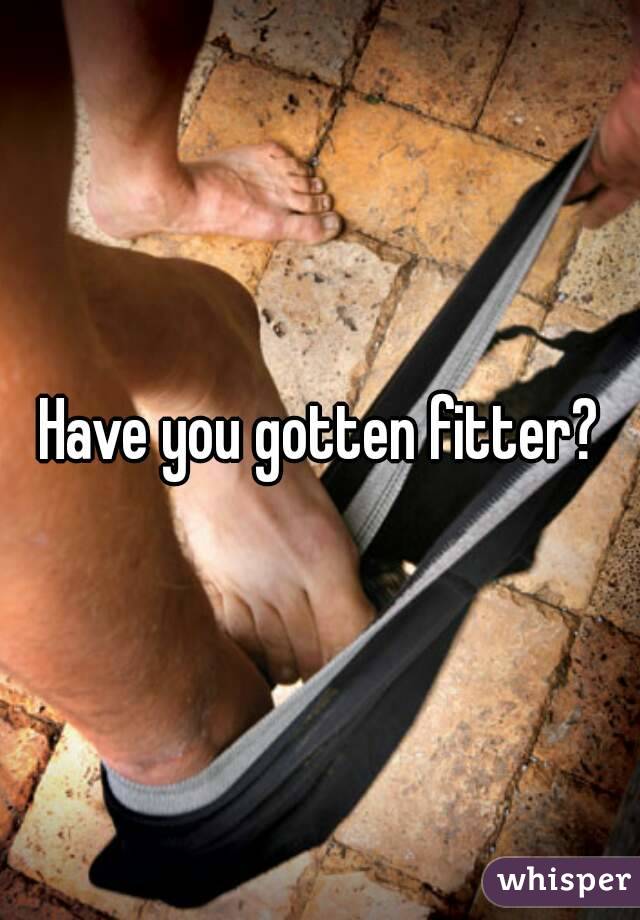 Have you gotten fitter?