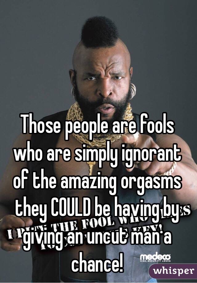 Those people are fools who are simply ignorant of the amazing orgasms they COULD be having by giving an uncut man a chance! 
