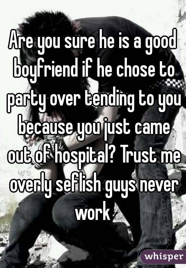 Are you sure he is a good boyfriend if he chose to party over tending to you because you just came out of hospital? Trust me overly seflish guys never work 