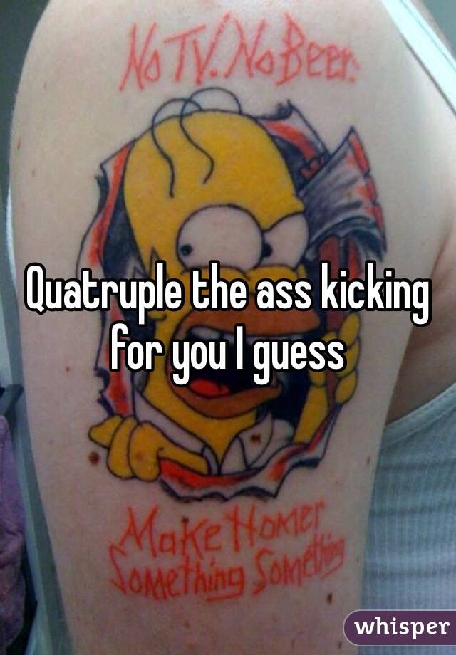 Quatruple the ass kicking for you I guess 
