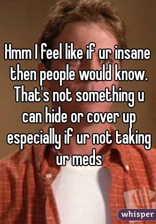 Hmm I feel like if ur insane then people would know. That's not something u can hide or cover up especially if ur not taking ur meds