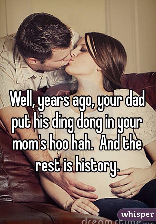 Well, years ago, your dad put his ding dong in your mom's hoo hah.  And the rest is history.