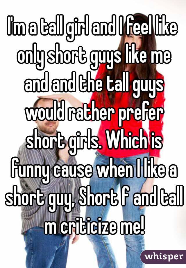 I'm a tall girl and I feel like only short guys like me and and the tall guys would rather prefer short girls. Which is funny cause when I like a short guy, Short f and tall m criticize me!