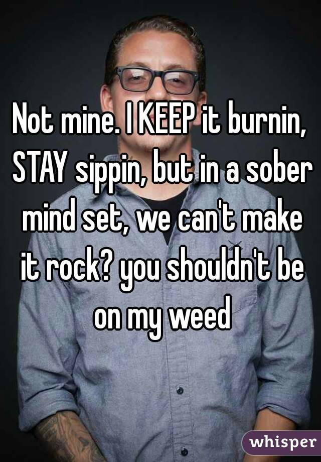Not mine. I KEEP it burnin, STAY sippin, but in a sober mind set, we can't make it rock? you shouldn't be on my weed